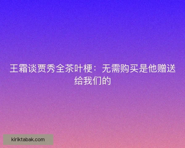 王霜谈贾秀全茶叶梗:无需购买是他赠送给我们的 王霜谈贾秀全茶叶梗:无需购买是他赠送给我们的