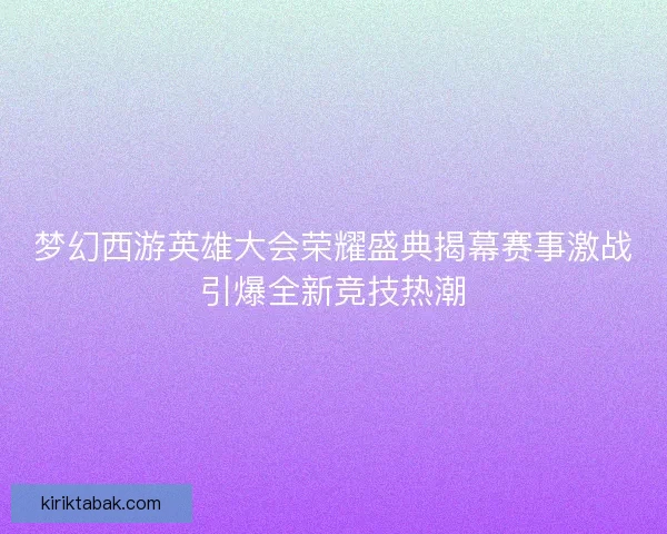 梦幻西游英雄大会荣耀盛典揭幕赛事激战引爆全新竞技热潮 梦幻西游英雄大会荣耀盛典揭幕赛事激战引爆全新竞技热潮