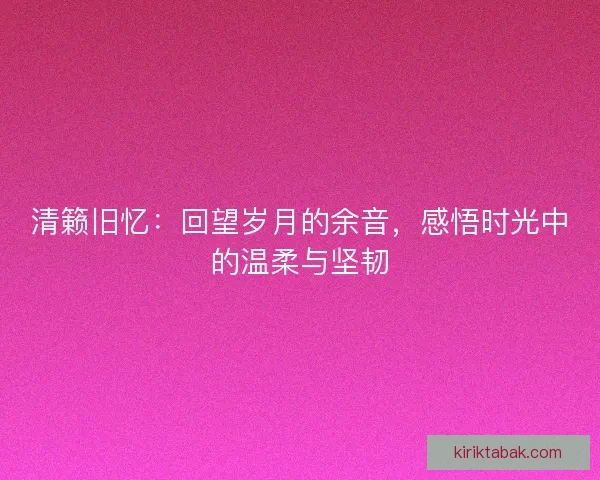 清籁旧忆:回望岁月的余音,感悟时光中的温柔与坚韧 清籁旧忆:回望岁月的余音,感悟时光中的温柔与坚韧