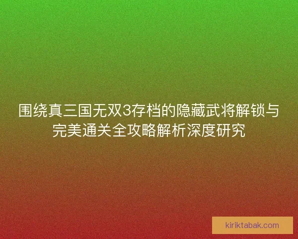 围绕真三国无双3存档的隐藏武将解锁与完美通关全攻略解析深度研究