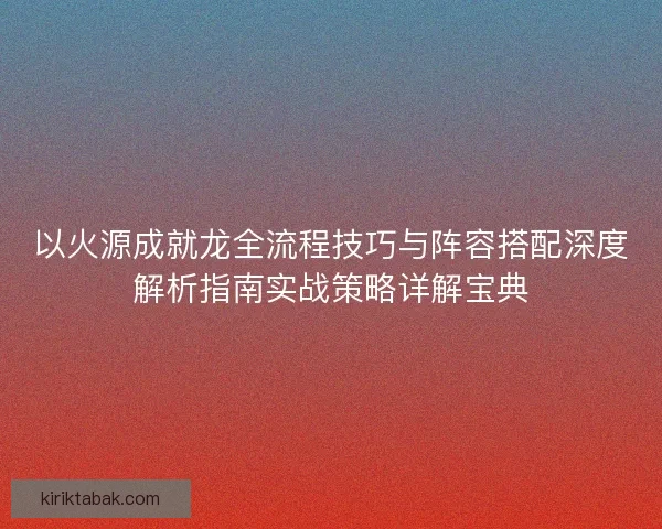 以火源成就龙全流程技巧与阵容搭配深度解析指南实战策略详解宝典 以火源成就龙全流程技巧与阵容搭配深度解析指南实战策略详解宝典
