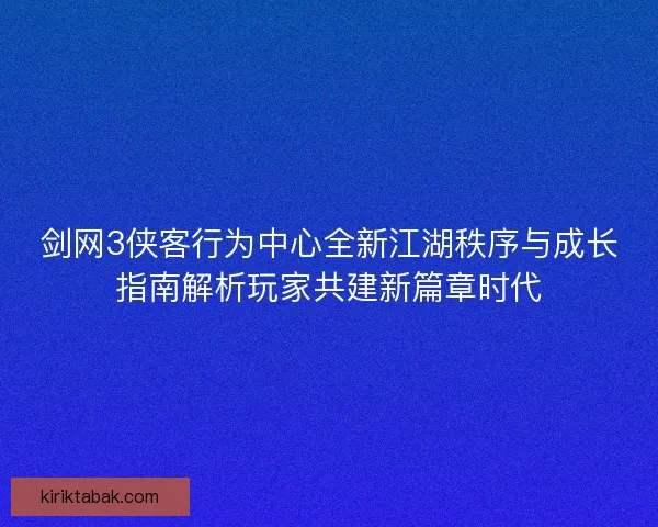剑网3侠客行为中心全新江湖秩序与成长指南解析玩家共建新篇章时代 剑网3侠客行为中心全新江湖秩序与成长指南解析玩家共建新篇章时代