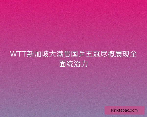 WTT新加坡大满贯国乒五冠尽揽展现全面统治力 WTT新加坡大满贯国乒五冠尽揽展现全面统治力