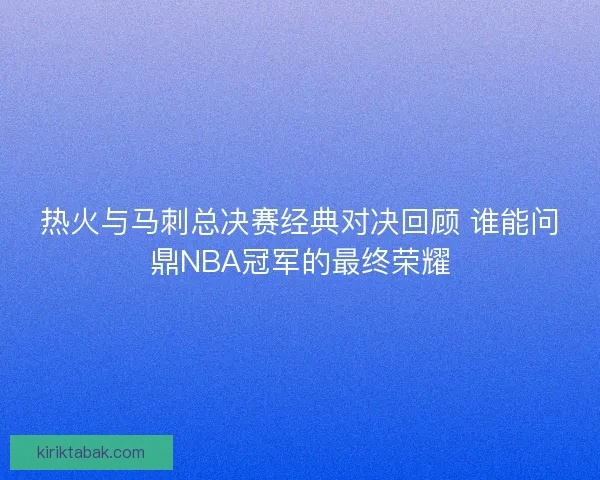 热火与马刺总决赛经典对决回顾 谁能问鼎NBA冠军的最终荣耀