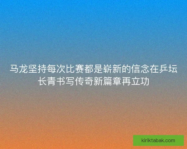 马龙坚持每次比赛都是崭新的信念在乒坛长青书写传奇新篇章再立功