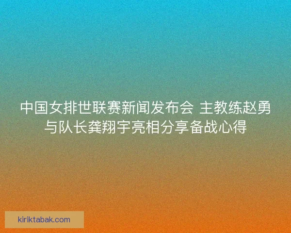 中国女排世联赛新闻发布会 主教练赵勇与队长龚翔宇亮相分享备战心得