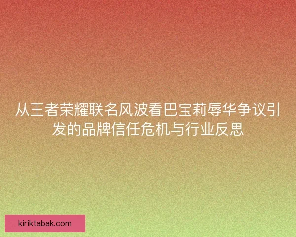 从王者荣耀联名风波看巴宝莉辱华争议引发的品牌信任危机与行业反思