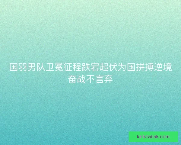 国羽男队卫冕征程跌宕起伏为国拼搏逆境奋战不言弃 国羽男队卫冕征程跌宕起伏为国拼搏逆境奋战不言弃