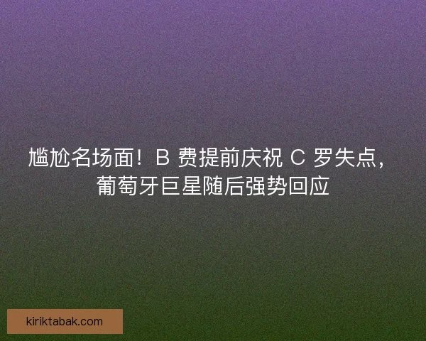尴尬名场面！B 费提前庆祝 C 罗失点，葡萄牙巨星随后强势回应