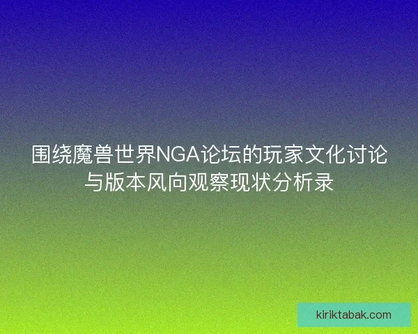 围绕魔兽世界NGA论坛的玩家文化讨论与版本风向观察现状分析录 围绕魔兽世界NGA论坛的玩家文化讨论与版本风向观察现状分析录
