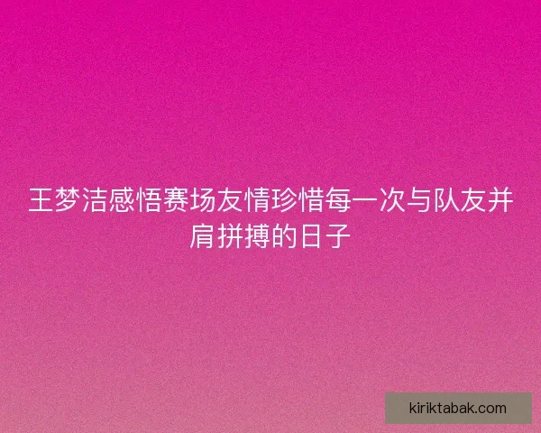 王梦洁感悟赛场友情珍惜每一次与队友并肩拼搏的日子 王梦洁感悟赛场友情珍惜每一次与队友并肩拼搏的日子