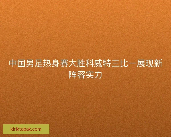 中国男足热身赛大胜科威特三比一展现新阵容实力