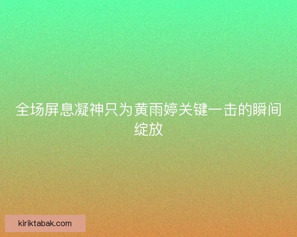 全场屏息凝神只为黄雨婷关键一击的瞬间绽放