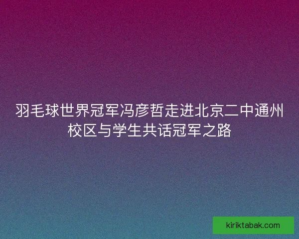 羽毛球世界冠军冯彦哲走进北京二中通州校区与学生共话冠军之路 羽毛球世界冠军冯彦哲走进北京二中通州校区与学生共话冠军之路