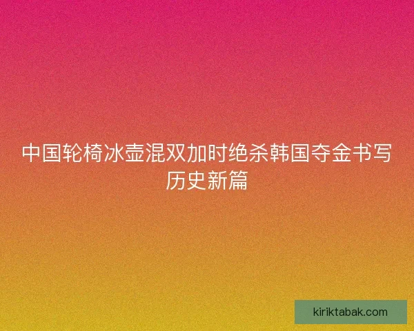 中国轮椅冰壶混双加时绝杀韩国夺金书写历史新篇
