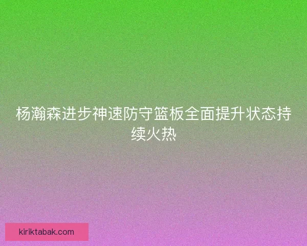 杨瀚森进步神速防守篮板全面提升状态持续火热 杨瀚森进步神速防守篮板全面提升状态持续火热