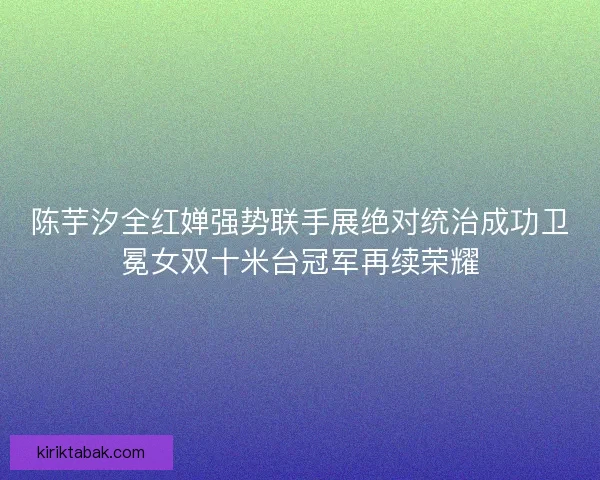 陈芋汐全红婵强势联手展绝对统治成功卫冕女双十米台冠军再续荣耀 陈芋汐全红婵强势联手展绝对统治成功卫冕女双十米台冠军再续荣耀