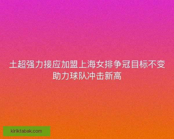 土超强力接应加盟上海女排争冠目标不变助力球队冲击新高