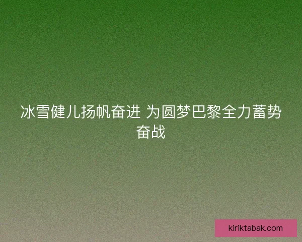 冰雪健儿扬帆奋进 为圆梦巴黎全力蓄势奋战 冰雪健儿扬帆奋进 为圆梦巴黎全力蓄势奋战