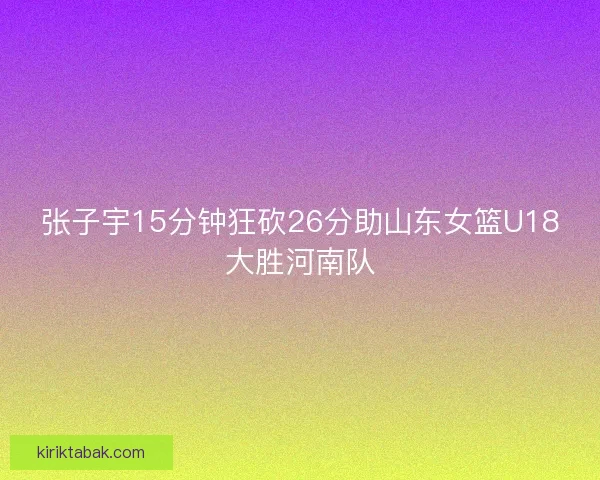 张子宇15分钟狂砍26分助山东女篮U18大胜河南队 张子宇15分钟狂砍26分助山东女篮U18大胜河南队