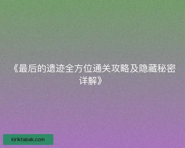 《最后的遗迹全方位通关攻略及隐藏秘密详解》 《最后的遗迹全方位通关攻略及隐藏秘密详解》