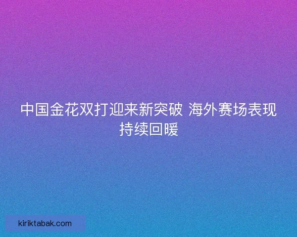 中国金花双打迎来新突破 海外赛场表现持续回暖 中国金花双打迎来新突破 海外赛场表现持续回暖