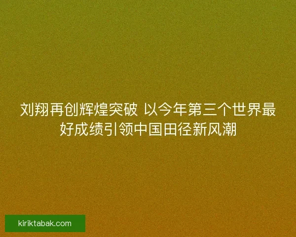 刘翔再创辉煌突破 以今年第三个世界最好成绩引领中国田径新风潮