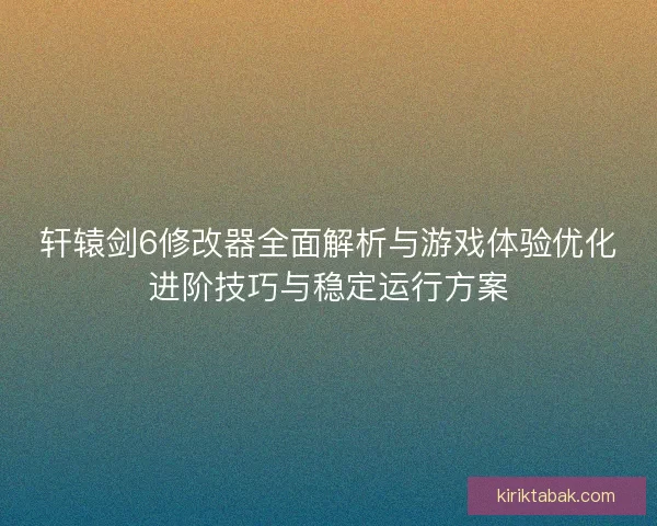 轩辕剑6修改器全面解析与游戏体验优化进阶技巧与稳定运行方案 轩辕剑6修改器全面解析与游戏体验优化进阶技巧与稳定运行方案