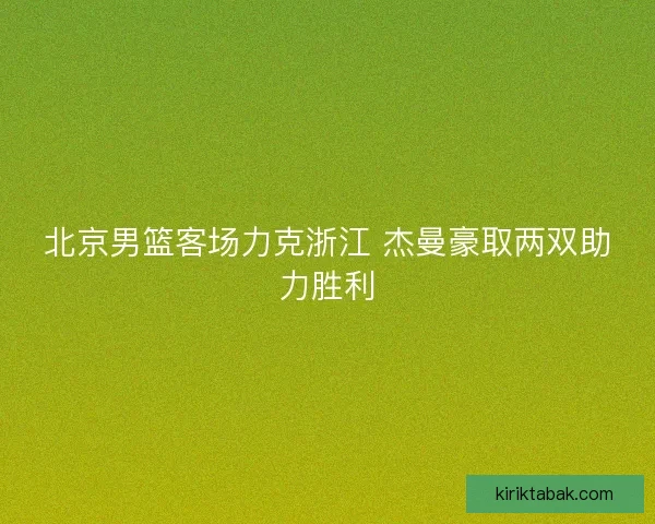 北京男篮客场力克浙江 杰曼豪取两双助力胜利 北京男篮客场力克浙江 杰曼豪取两双助力胜利