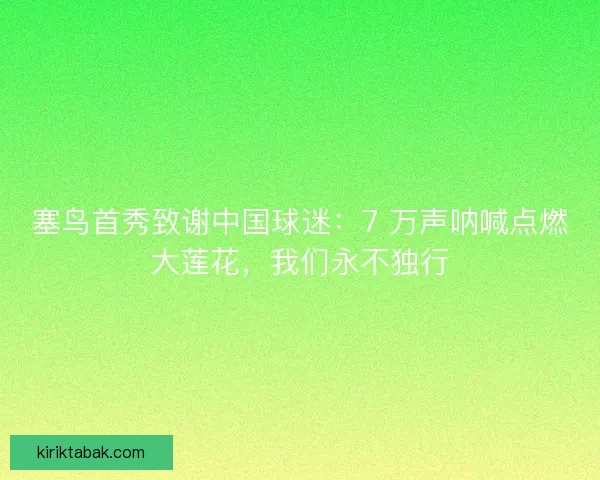 塞鸟首秀致谢中国球迷：7 万声呐喊点燃大莲花，我们永不独行